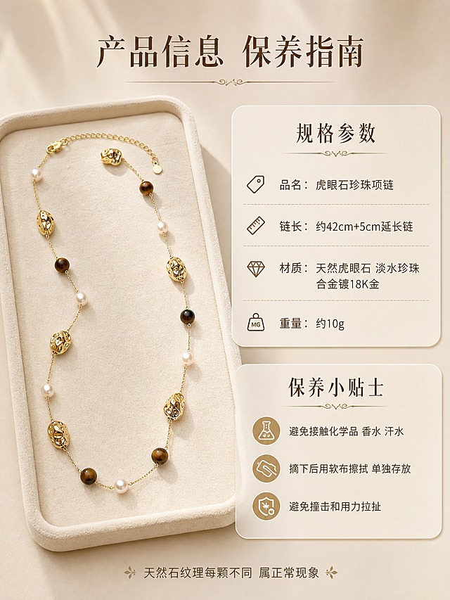 [详情页-7] 虎眼石珍珠金珠项链 产品规格与保养说明 信息收口。
[商品] 使用【图1】【图3】虎眼石珍珠金珠项链；保留产品外观不变；精修质感。
[画面] 页面目标=提供产品规格参数和保养建议，完成购买决策最后一步。构图=左图右文，左侧为项链完整展示图（放在浅米色绒面托盘上），占画面45%；右侧为规格参数和保养说明。项链完整展开呈S形，能看到整体长度和珠子分布。右侧信息区用卡片式布局，分为规格参数和保养小贴士两个板块。
[视觉] 套系策略：风格=高级轻奢复古珠宝商业摄影；标题字=纤细优雅衬线体中文；正文字=简洁无衬线体；主色=奶油米白+浅香槟金；背景延展=浅米色渐变背景+绒面质感；强调色=深焦糖棕+香槟金；标题色=深焦糖棕；正文色=暖灰棕；组件=圆角信息卡、分割线、小图标；光影=柔和暖光，产品清晰。
[文字] 顶部主标题「产品信息 保养指南」。规格参数卡内信息：「品名：虎眼石珍珠项链」「链长：约42cm+5cm延长链」「材质：天然虎眼石 淡水珍珠 合金镀18K金」「重量：约10g」。保养小贴士卡：「避免接触化学品 香水 汗水」「摘下后用软布擦拭 单独存放」「避免撞击和用力拉扯」。文字全部横排，清晰易读。底部一行温馨提示「天然石纹理每颗不同 属正常现象」。
[规格] 图片比例3:4竖版，2K分辨率，信息清晰排版整洁，避免变形、错字、文字过小、礼盒包装、水印、平台Logo。