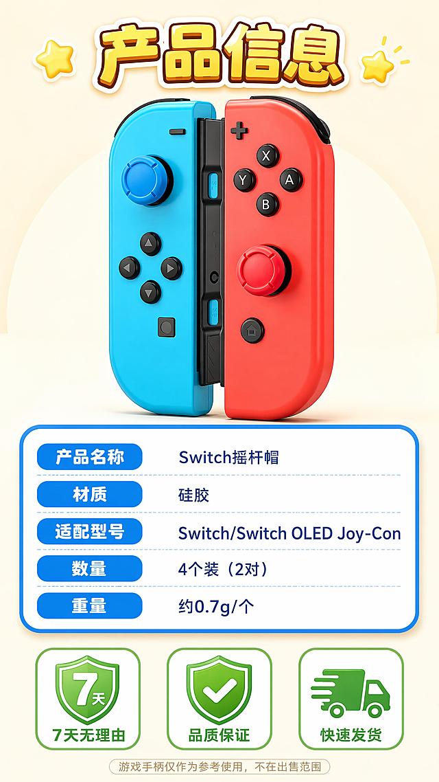 [第8屏] 产品信息参数表 + 售后保障页。本屏使用【图1】红蓝Joy-Con手柄（摇杆上套着摇杆帽）作为产品展示主体。
[氛围/风格] 卡通清新信息风，简洁明了，3D卡通渲染，信任感。
[元素布局] 画面上方居中放置红蓝手柄，摇杆上套有蓝红摇杆帽，产品外观与输入图一致；下方为圆角蓝边产品信息表格，白底蓝字；最底部三个售后保障图标并排。
[光影质感] 顶部柔光，手柄立体有光泽，信息卡片微浮起带投影，整体明亮干净。
[配色色系] 全局底色 #FFF5E6 浅奶黄；信息表蓝白配色；底部图标绿色为主。
[视角构图] 上下构图，产品占上半部分40%，信息表占40%，售后保障占20%，阅读动线顶部标题 → 产品图 → 参数表 → 售后保障。
[文字版式] 顶部大标题「产品信息」黄棕白渐变卡通粗体字，两侧有星星装饰；信息表格左列蓝色圆角标签：「产品名称」「材质」「适配型号」「数量」「重量」；右列对应文字：「Switch摇杆帽」「硅胶」「Switch/Switch OLED Joy-Con」「4个装（2对）」「约0.7g/个」；底部三个售后图标从左到右：「7天无理由」配7天盾牌图标；「品质保证」配对勾盾牌图标；「快速发货」配货车图标；底部小字备注「游戏手柄仅作为参考使用，不在出售范围」。
[比例分辨率] 9:16 竖版比例，4K分辨率，文字清晰可辨，高清画质。
[负向提示词] 产品变形，颜色偏差，结构错误，水印，文字错乱，表格不清，手柄外观改变。