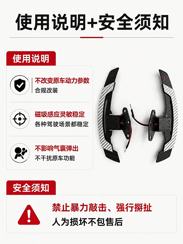 [第6屏] 使用说明与安全须知，明确替换式真碳纤维换挡拨片使用规范和优势。
[氛围/风格] 简洁说明风格，浅底深文，清晰易读，专业严谨。
[元素布局] 页面顶部主标题，中部核心说明区域，底部安全须知区域；产品【图1】放置在页面右侧作为装饰，占比约30%，保持产品外观结构与原图一致；左侧为文字说明区域，排版均衡。
[光影质感] 均匀柔光，整体明亮干净，产品和文字都清晰展示。
[配色色系] 全局底色 #F8F8F8；主色黑色正文，红色强调重点，产品保持原有黑银碳纤配色。
[视角构图] 左文右图，分区清晰，阅读动线从上到下流畅。
[文字版式] 顶部主标题「使用说明+安全须知」，左侧说明：「不改变原车动力参数，合规改装」「磁吸感应灵敏稳定，各种驾驶场景都稳定」「不影响气囊弹出，不干扰原车功能」，底部安全须知：「禁止暴力敲击、强行掰扯，人为损坏不包售后」，文字大小适中，重点内容红色标注，清晰可读。
[比例分辨率] 3:4 竖版比例，4K分辨率，文字清晰可辨，高清画质。
[负向提示词] 文字错乱，产品变形，结构错误，水印，背景杂乱