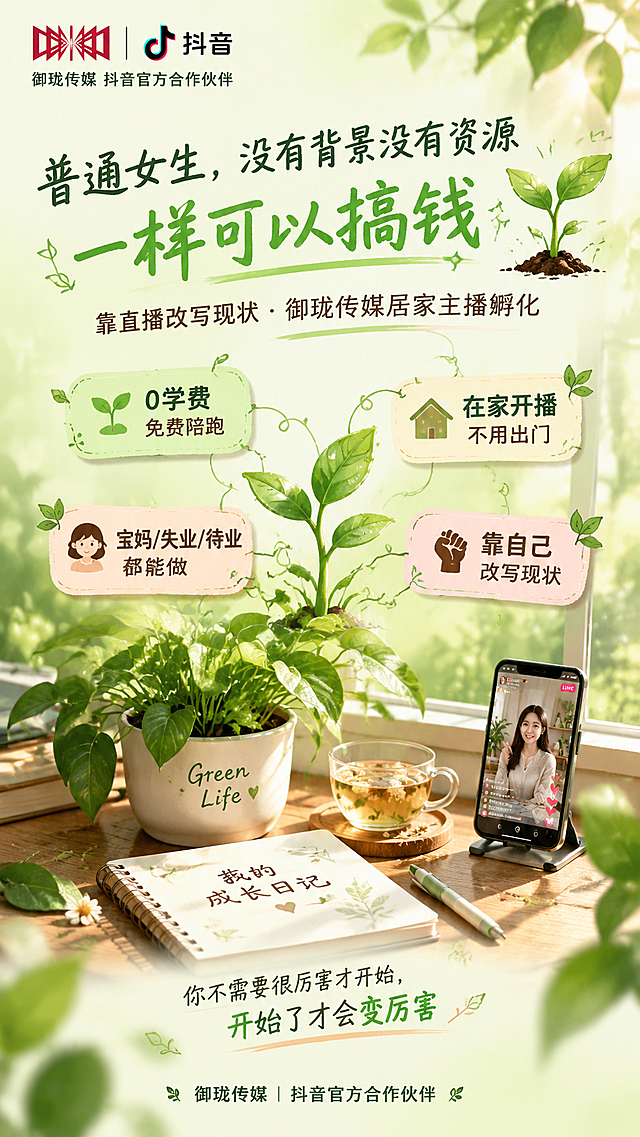 一张竖版9:16的朋友圈普通女生励志搞钱海报，风格为「成长日记·植物系」主题，与之前所有风格差异化——主打绿植生长+破土而出的意象，表达普通人靠自己慢慢成长变好的主题，清新自然有生命力，像一本女性成长日记的封面。

主色：抹茶绿#C5E1A5 + 奶油白#F5F5DC渐变底色，上浅下深像土壤到天空。辅助色嫩芽绿#AED581、暖杏色#FFCC80、陶土粉#E6A4A4，文字色深橄榄绿#33691E、暖棕#6D4C41。严禁黑金、奢华感、夸张暴富风，不设置任何二维码占位区域。

顶部左上角放置御珑文化传媒红色logo（参考图）+ 抖音logo并排，自然融入画面，下方配深橄榄绿小字"御珑传媒 抖音官方合作伙伴"。

C位大标题（手写感圆润字体，像写在日记本上）：
深橄榄绿："普通女生，没有背景没有资源"
嫩芽绿色加粗发光："一样可以搞钱" ✨
标题旁边画着一株破土而出的小嫩芽，带着露珠。
副标题（暖棕色小字）："靠直播改写现状 · 御珑传媒居家主播孵化"

中部核心信息区（4个像植物标签的小卡片，围绕中心嫩芽分布）：
🌱 嫩芽标签："0学费 免费陪跑"
🏠 小房子标签："在家开播 不用出门"
👩 女生头像标签："宝妈/失业/待业都能做"
💪 拳头标签："靠自己 改写现状"
每个标签都有细藤曼连接到中心的嫩芽植物上。

画面下半部分主视觉：一盆正在生长的绿植（绿萝/多肉），旁边放着日记本、笔、一杯花茶，阳光从窗户洒进来，植物投下柔和的影子，日记本上写着"我的成长日记"，旁边放着正在直播的手机，整体表达"慢慢生长、慢慢变好"的治愈成长感。

底部金句："你不需要很厉害才开始，开始了才会变厉害"
最底部品牌背书："御珑传媒｜抖音官方合作伙伴"

装饰元素：小嫩芽、藤蔓叶片、露珠、阳光光斑、日记本、花茶、植物标签、生长箭头，整体清新自然有生命力，像女性成长日记，温暖治愈有力量，版式自然生长感，主次分明。

字体：标题手写圆润感，正文思源黑体，所有文字清晰可读。画面中所有信息区域必须填充完整合理的内容，不得出现空白框或待填写区域。画面中不设置任何二维码区域或二维码占位符。