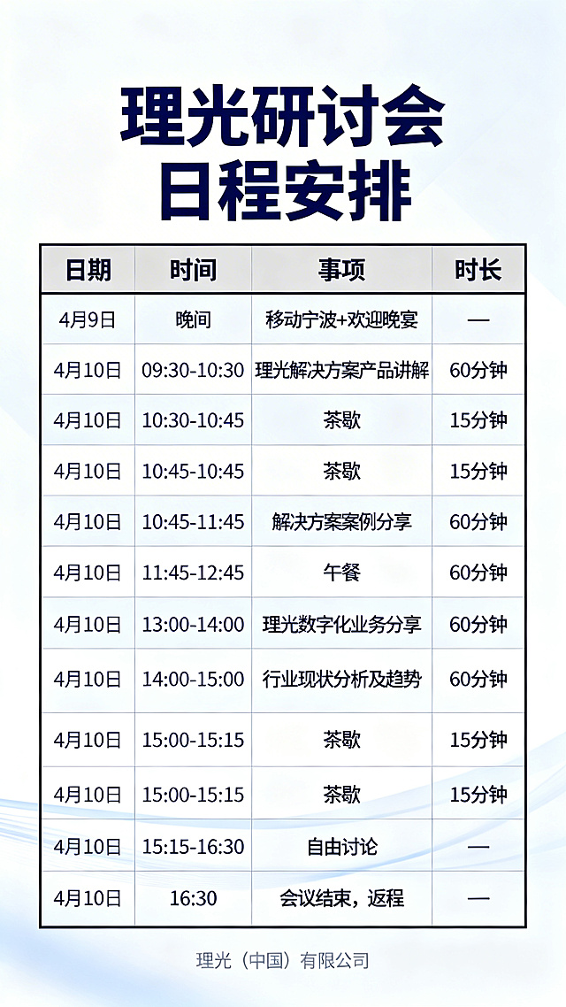 商务会议日程海报，主标题为理光研讨会日程安排，清晰展示以下日程表格：
日期	时间	事项	时长
4 月 9 日	晚间	移动宁波 + 欢迎晚宴	—
4 月 10 日	09:30-10:30	理光解决方案产品讲解	60 分钟
4 月 10 日	10:30-10:45	茶歇	15 分钟
4 月 10 日	10:45-11:45	解决方案案例分享	60 分钟
4 月 10 日	11:45-12:45	午餐	60 分钟
4 月 10 日	13:00-14:00	理光数字化业务分享	60 分钟
4 月 10 日	14:00-15:00	行业现状分析及趋势	60 分钟
4 月 10 日	15:00-15:15	茶歇	15 分钟
4 月 10 日	15:15-16:30	自由讨论	—
4 月 10 日	16:30	会议结束，返程	—
风格为商务简约现代风，设计干净清晰，文字排版整齐，配色专业大气，适合企业会议宣传