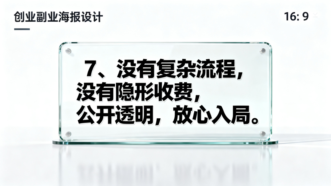 创业副业海报，尺寸比例16:9，公开透明风格，画面包含清晰玻璃展示框元素，纯白干净背景，搭配醒目的文字文案："7、没有复杂流程，没有隐形收费，公开透明，放心入局。"，突出公开放心主题预览效果