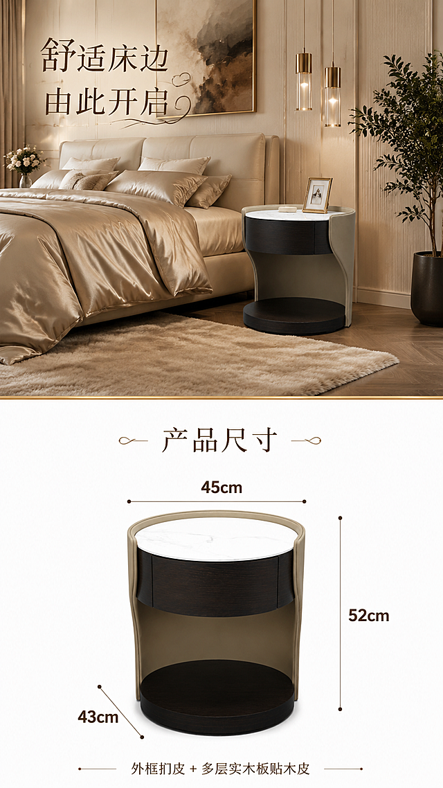 第8张 产品信息收口-上方大场景图+下方白底尺寸图。本张使用【图1】作为商品主体，保持产品圆形造型、米色扪皮外框、深色木抽屉、白色大理石台面的结构、比例、材质、颜色完全一致，不改变产品比例尺寸。
氛围/风格：上半部分奢华卧室大场景，下半部分纯白底产品尺寸图，上下分区清晰，商业摄影质感。
元素布局：画面上半部分（约占65%）为奢华卧室全景大场景，床头柜置于床边，周围有软包大床、真丝床品、金属吊灯、艺术挂画、厚绒地毯、绿植等丰富软装，空间高级奢华；画面下半部分（约占35%）为纯白色背景，床头柜正面放置，标注清晰尺寸线：宽度45cm、深度43cm、高度52cm，尺寸数字清晰醒目；上下两部分用精致金色分割线隔开。
光影质感：上半部分暖调柔光场景光，下半部分纯白底均匀无影棚光，产品清晰立体。
配色色系：上半部分暖米棕#EDE4D8；下半部分纯白色#FFFFFF；分割线金色点缀。
视角构图：上下分区构图，上半部分广角场景，下半部分正面平视产品尺寸图。
文字版式：上半部分左上艺术字主标题「舒适床边 由此开启」，花体设计；下半部分顶部艺术字「产品尺寸」，字体简洁优雅；尺寸数字用大号字体标注，清晰可读；底部小字标注材质说明：「外框扪皮 + 多层实木板贴木皮」；所有文字清晰可辨。
比例分辨率：9:16竖版，4K分辨率，文字清晰可辨，高清画质。
负向提示词：产品变形，缺件错件，结构错误，颜色偏差，出现人物，展示内部结构，水印，文字错乱，文字过小，尺寸标注模糊，上下比例失调。