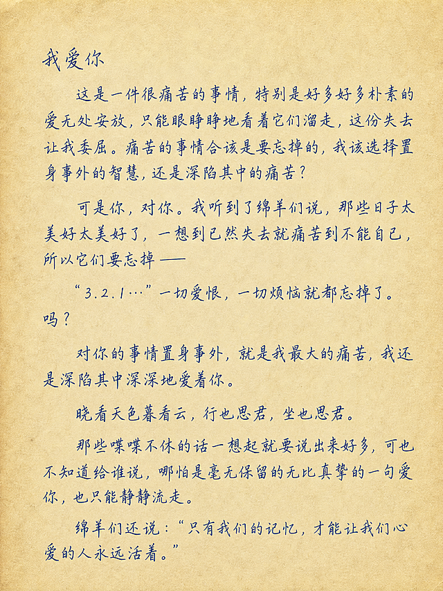 复古泛黄信纸，手写信格式，完整保留原文一字不差："我爱你
    这是一件很痛苦的事情，特别是好多好多朴素的爱无处安放，只能眼睁睁地看着它们溜走，这份失去让我委屈。痛苦的事情合该是要忘掉的，我该选择置身事外的智慧，还是深陷其中的痛苦？
   可是你，对你。我听到了绵羊们说，那些日子太美好太美好了，一想到已然失去就痛苦到不能自已，所以它们要忘掉——
“3.2.1…”一切爱恨，一切烦恼就都忘掉了。
吗？
对你的事情置身事外，就是我最大的痛苦，我还是深陷其中深深地爱着你。 
晓看天色暮看云，行也思君，坐也思君。
那些喋喋不休的话一想起就要说出来好多，可也不知道给谁说，哪怕是毫无保留的无比真挚的一句爱你，也只能静静流走。
绵羊们还说：“只有我们的记忆，才能让我们心爱的人永远活着。”，淡蓝色墨迹手写字体，背景干净无遮挡，文艺浪漫深情氛围，文字完整可见不裁切