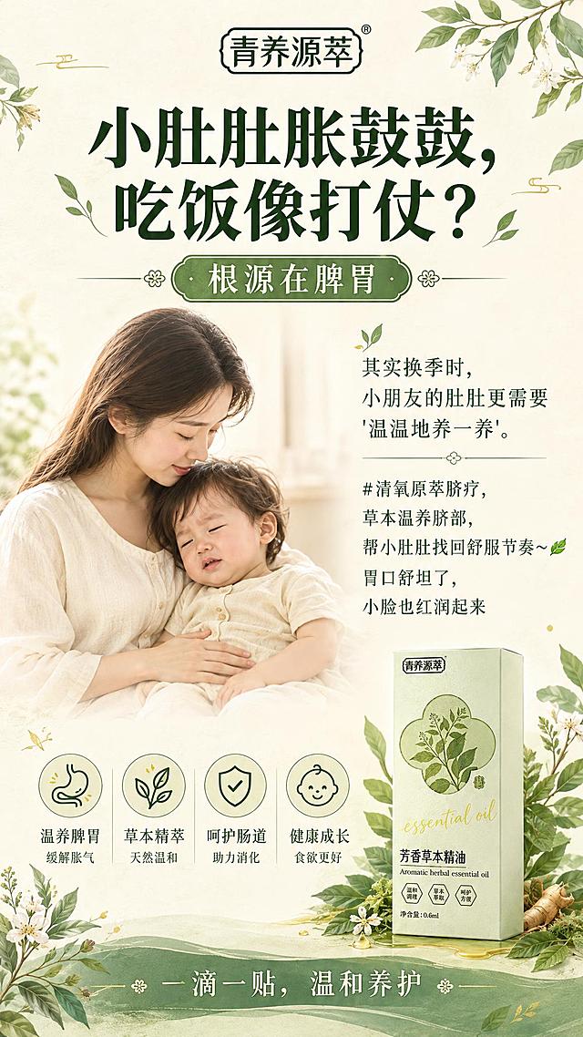 竖版9:16儿童脾胃调养主题草本风平面海报，高清2K，自然草本中医养生风格，浅米色与青绿色配色，背景为温润米白色宣纸质感，搭配青绿色叶片、草本植物、细腻手绘草药纹样和少量金色点缀，画面干净专业可信，有中医调养感但不过度医疗化。顶部居中放置品牌名“青养源萃”，主标题使用大号深绿色字体，文字为“小肚肚胀鼓鼓，吃饭像打仗？”。标题下方用一条中型圆角标签承载文字“根源在脾胃”。画面中部采用简洁的段式信息区，搭配温馨的妈妈轻抚宝宝小肚子的柔和形象图和几句短说明，文字内容为：“其实换季时，小朋友的肚肚更需要'温温地养一养'。#清氧原萃脐疗，草本温养脐部，帮小肚肚找回舒服节奏～🍃 胃口舒坦了，小脸也红润起来”，排版疏朗不密集。右下角放置产品盒子作为清晰产品主体，盒子完整露出，正面朝向镜头，产品盒为浅米绿色长方体，正面有四叶草形状草本图案和“青养源萃 芳香草本精油”字样，周围有草本叶片、精油质感的绿色光晕和少量植物根茎装饰，产品盒与画面融合自然，不遮挡主要卖点。底部用青绿色渐变草本横幅收束，文字为“一滴一贴，温和养护”。整体参考第一张图的色彩搭配和温润草本氛围。
