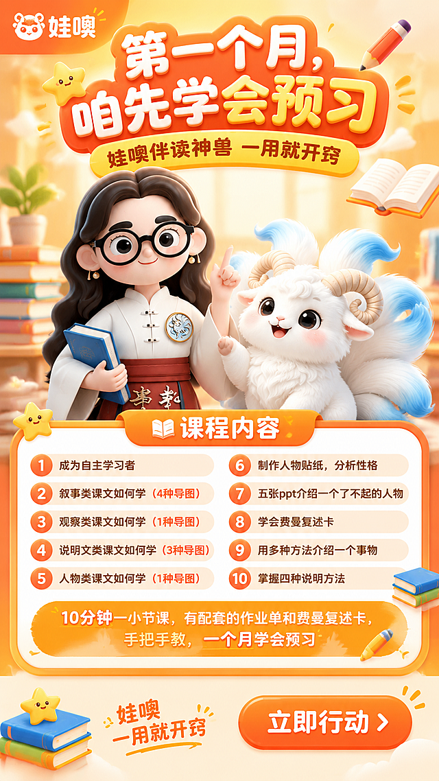 一张竖版9:16的K12教育课程招生海报，3D卡通可爱风格，温暖明亮童趣。画面主体：左侧是戴眼镜国风女老师3D卡通形象（完整保留原图外形、发型、眼镜、服饰、徽章、颜色与质感），右侧是白色九尾羊伴读神兽IP形象（完整保留原图毛茸茸白色身体、蓝色渐变尾巴、羊角、可爱大眼睛与整体造型），两个角色友好互动，占据画面中部主要视觉区域。画面顶部左上角放置橙色品牌logo元素。顶部大标题区：主标题"第一个月，咱先学会预习"，醒目大字温暖亲切；副标题"娃噢伴读神兽 一用就开窍"。画面中部为课程内容信息卡片区，以橙色圆角卡片形式呈现10项预习能力清单，内容包括："成为自主学习者"、"叙事类课文如何学（4种导图）"、"观察类课文如何学（1种导图）"、"说明文类课文如何学（3种导图）"、"人物类课文如何学（1种导图）"、"制作人物贴纸，分析性格"、"五张ppt介绍一个了不起的人物"、"学会费曼复述卡"、"用多种方法介绍一个事物"、"掌握四种说明方法"。课程内容卡片下方加一行醒目说明："10分钟一小节课，有配套的作业单和费曼复述卡，手把手教，一个月学会预习"。底部有品牌slogan"娃噢 一用就开窍"和醒目的行动按钮，按钮上写"立即行动"。背景为温暖的橙黄色渐变，点缀书本、铅笔、星星、气泡等童趣学习元素，柔和自然光，画面层次分明，排版精美，文字清晰可读。画面中所有数字"10分钟"、"4种"、"1种"、"3种"、"5张"、"一个月"必须精确渲染，不得错位、遗漏或编造。画面中所有信息区域、课程清单、卡片内容必须填充完整合理，不得出现空白框或待填写区域。