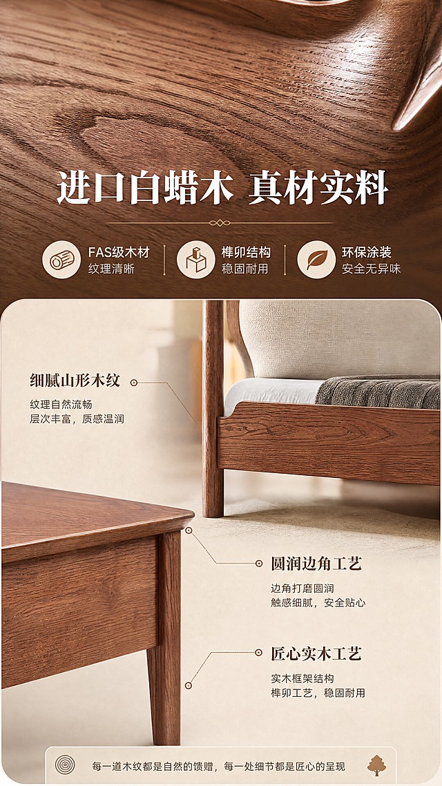 [商品] 使用【图2】白蜡木软包实木床和【图1】白蜡木床头柜；保留白蜡木材质、木纹纹理、实木框架结构、整体颜色和比例；重点展示木材纹理和工艺细节；自然修复产品表面瑕疵，增强木纹质感，不改变产品结构和颜色。
[画面] 目标：材质工艺证明页，展示白蜡木实木品质。构图：上特写下说明，上半部分木纹微距特写，下半部分工艺说明+产品局部。主体位置：木纹特写在上半区，床腿/床头柜角局部在下半区，产品占画面约65%。景别：微距+中景组合。阅读动线：从上方木纹特写向下到工艺说明。前中后景：前景木纹微距细节，中景实木构件，后景暖调虚化背景，三层质感层次。场景：侧光打亮木纹肌理，呈现木材天然纹理和温润质感。
[视觉] 套系策略：风格=中古风暖调高级商业家居摄影；标题字=宋体衬线粗体；正文字=简洁无衬线体；主色=胡桃棕+米杏色；背景延展=基于胡桃棕和米杏做深浅层级、同色渐变和细腻木纹/织物质感；强调色=焦糖棕，仅用于小面积图标、引线和标签；标题色=深胡桃棕；正文色=暖灰棕；组件=圆角浅底信息卡、细线引线、木质纹理装饰条；光影=左前侧暖自然光，柔和漫射，阴影自然。
[文字] 中上位置主标题"进口白蜡木 真材实料"（10字），下方3个工艺卖点配图标："FAS级木材 纹理清晰"、"榫卯结构 稳固耐用"、"环保涂装 安全无异味"。底部配木纹细节标注引线。文字不遮挡木纹主体。
[规格] 图片比例9:16竖版，4K，避免变形、错字、文字过小、冷蓝/蓝灰背景、产品颜色改变、结构失真、极限词。