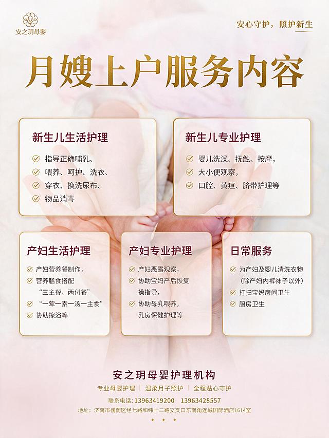 月嫂上户服务内容宣传海报，竖版3:4比例，参考第一张图的米白浅粉渐变暖色调和简约高端风格，金色+深紫红色文字配色，干净通透适合印刷。左上角放置第二张图的安之玥母婴金色logo，右上角文字为“安心守护，照护新生”金色字体。第三张新生儿图片以低透明度虚化形式嵌入背景作为装饰，不影响文字阅读。

主标题：“月嫂上户服务内容”，金色大气字体，居中位于画面上方。

中部分五个内容板块，白色半透明圆角卡片，金色细边框，排版清晰明了：

【新生儿生活护理】（深紫红色标题）
指导正确哺乳，喂养，呵护，洗衣，穿衣，换洗尿布，物品消毒。

【新生儿专业护理】（深紫红色标题）
婴儿洗澡，抚触，按摩，大小便观察，口腔，黄疸，脐带护理等。

【产妇生活护理】（深紫红色标题）
产妇营养餐制作，营养膳食搭配，（三主餐，两付餐）（一荤一素一汤一主食），协助擦浴等。

【产妇专业护理】（深紫红色标题）
产妇恶露观察，协助宝妈产后恢复操指导，协助母乳喂养，乳房保健护理等。

【日常服务】（深紫红色标题）
为产妇及婴儿清洗衣（除产妇内裤袜子以外）打扫宝妈房间卫生，厨房卫生。

底部信息区：
安之玥母婴护理机构
专业母婴护理 | 温柔月子照护 | 全程贴心守护
联系电话:13963419200  13963428557
地址:济南市槐荫区经七路和纬十二路交叉口东南角连城国际酒店1614室

整体设计清晰明了、干净通透，文字精准清晰，高分辨率适合印刷，母婴护理行业专业温馨质感，留白充足，排版规整。