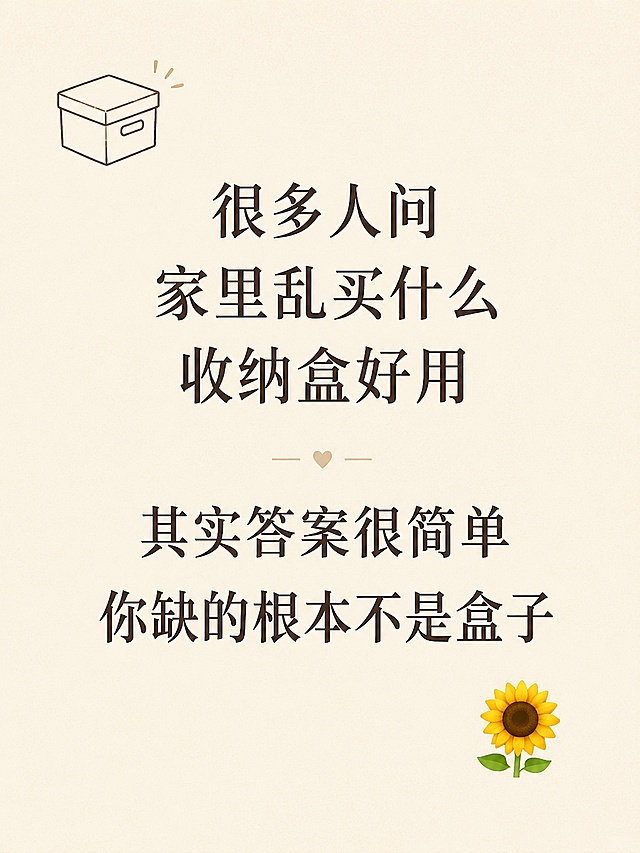 小红书笔记图文内页，ins简约清新风格，主文字清晰呈现，版式干净舒适。正文文字：「很多人问家里乱买什么收纳盒好用 其实答案很简单 你缺的根本不是盒子」。背景：浅米色纯色底，带极淡肌理感。文字排版：居中对齐，大字号字体，行间距宽松，清晰易读，左上角加一个小盒子简笔画装饰，右下角加一个小🌻 emoji点缀。整体氛围：通透干净，适合手机阅读。画质：高清细腻，文字清晰不裁切，四周留边距。画面比例 3:4，4K。