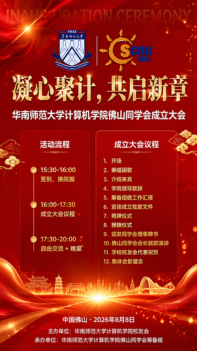 红色风格成立大会竖版海报，9:16比例，庄重喜庆氛围。顶部居中位置并排放置华南师范大学校徽和计算机学院院徽两个徽章，徽章清晰完整，院徽上的年份数字为"1983"。主标题为金色大字"凝心聚计，共启新章"，字号最大，位于徽章下方居中。副标题为白色粗体"华南师范大学计算机学院佛山同学会成立大会"，位于主标题下方。背景为深红色渐变底色，点缀金色绸缎飘带、金色光效粒子、祥云装饰元素，营造隆重仪式感。中部左侧为活动流程板块：白色标题"活动流程"，下方三条内容："15:30-16:00 签到，换院服"、"16:00-17:30 成立大会议程"、"17:30-20:00 自由交流 + 晚宴"，用金色圆点时间轴样式排列。中部右侧为成立大会议程板块：白色标题"成立大会议程"，下方12项编号列表：1.开场 2.奏唱国歌 3.介绍来宾 4.学院领导致辞 5.筹备组做工作汇报 6.宣读成立批复文件 7.揭牌仪式 8.授旗仪式 9.颁发同学会理事聘书 10.佛山同学会会长就职演讲 11.学校校友会代表祝贺 12.集体合影留念。底部区域：白色文字"中国佛山・2026年8月8日"，下方为"主办单位：华南师范大学计算机学院校友会"和"承办单位：华南师范大学计算机学院佛山同学会筹备组"。画面中不出现二维码占位符、二维码图案或任何扫码相关元素。整体版式精美，信息层级分明，红金配色，庄重大气。画面中所有数字必须精确渲染，不得错位、遗漏或编造，院徽年份必须为"1983"。画面中所有信息区域必须填充完整合理的内容，不得出现空白框、空白占位、空列表项。英文装饰字"INAUGURATION CEREMONY"以淡金色水印形式置于背景中。