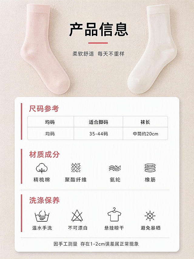 [第8张] 产品信息-尺码规格+材质参数+选购建议。本张使用上传的女中筒袜实图作为产品参考。
[氛围/风格] 简洁专业 信息清晰 品质感 干净易读。
[元素布局] 画面上方左右各放一只袜子小图（左浅粉色 右奶白色），袜口为纯色罗纹无字母印花，作视觉引导。中间主体为信息卡区域，包含三个模块：尺码对照表、材质成分表、洗涤保养说明。背景为浅米色肌理底，信息卡用白色圆角卡片承载，有轻微阴影浮起效果。卡片左侧有细红色竖线装饰呼应品牌色。袜子外观、颜色、材质必须与上传的实图完全一致，袜口纯色无字母。画面底部不要颜色备注、色卡或颜色名称。
[光影质感] 柔光从正上方均匀照射，信息卡有柔和投影浮起感，整体明亮干净，文字清晰可读。
[配色色系] 全局底色 #F8F5F0 浅米灰；主色白色信息卡+黑色文字；辅助色红色（品牌色 用于标题和强调）+浅灰（分隔线）；整体专业清爽。
[视角构图] 上下结构，上产品下信息，信息卡居中，三模块纵向排列，阅读动线从上至下，移动端友好。
[文字版式] 标题字体气质：现代简洁无衬线，专业清晰。顶部居中大标题「产品信息」黑色粗体大号字。信息卡内三个模块：1.「尺码参考」表格形式：均码 适合脚码35-44码 袜长中筒约20cm；2.「材质成分」：精梳棉 聚酯纤维 氨纶 橡筋；3.「洗涤保养」：温水手洗 不可漂白 悬挂晾干 避免暴晒。每个模块标题红色粗体，内容黑色常规体。底部小字「因手工测量 存在1-2cm误差属正常现象」。画面底部严禁出现颜色圆点、色卡、颜色名称备注。
[比例分辨率] 3:4 竖版比例，4K分辨率，文字清晰可辨，高清画质。
[负向提示词] 变形 水印 文字错乱 产品模糊 背景杂乱 表格错乱 袜口有字母 袜口有logo 颜色备注 色卡 颜色圆点 底部颜色名称。