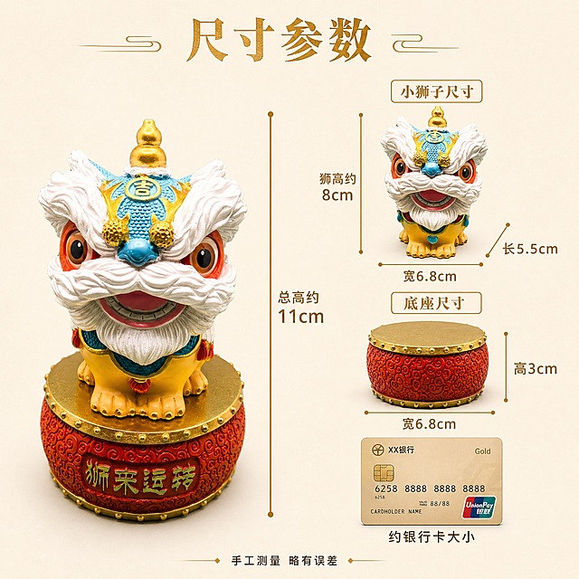 [主图-7] 尺寸规格图：展示醒狮摆件的精确尺寸信息，底座和小狮子分开标注。
[统一基调] 新中式国潮风，主色调朱红+鎏金+米白，辅助色青蓝；暖光侧逆光，温馨高级感；粗宋标题字体鎏金色，正文深褐色黑体。
[画面] 纯净浅米色背景，画面左侧放一只完整的蓝色醒狮摆件（带鼓底座）正面站立，主体占比约45%。画面右侧用金色细线和箭头标注各部位尺寸：①从底座底部到头顶金葫芦顶部的垂直总高，标注"总高约11cm"；②底座部分单独标注：底座宽度"宽6.8cm"，底座高度"高3cm"；③小狮子部分单独标注：狮子高度"狮高约8cm"，狮子宽度"宽6.8cm"，狮子纵深"长5.5cm"。画面右下角放一个常见参照物对比（如一张银行卡的剪影），让用户直观感知大小。尺寸标注用鎏金色细线条和数字，清晰专业。
[光影质感] 商业产品摄影质感，均匀柔光，产品轮廓清晰，色彩准确，树脂材质质感真实，底座鼓钉和雕刻细节可见。
[配色] 浅米色背景，产品本色，尺寸线和数字为鎏金色，清晰易读。
[文字版式] 顶部标题"尺寸参数"鎏金色粗宋体居中；各尺寸数字用鎏金色黑体，字号较大清晰可读；右下角参照物旁标注"约银行卡大小"深褐色小字；底部一行小字"手工测量 略有误差"深褐色。
[输出要求] 1:1正方形，2048x2048，尺寸标注清晰准确，产品不变形；负向：模糊、变形、错字、尺寸线歪斜、数字不清、水印、杂乱。