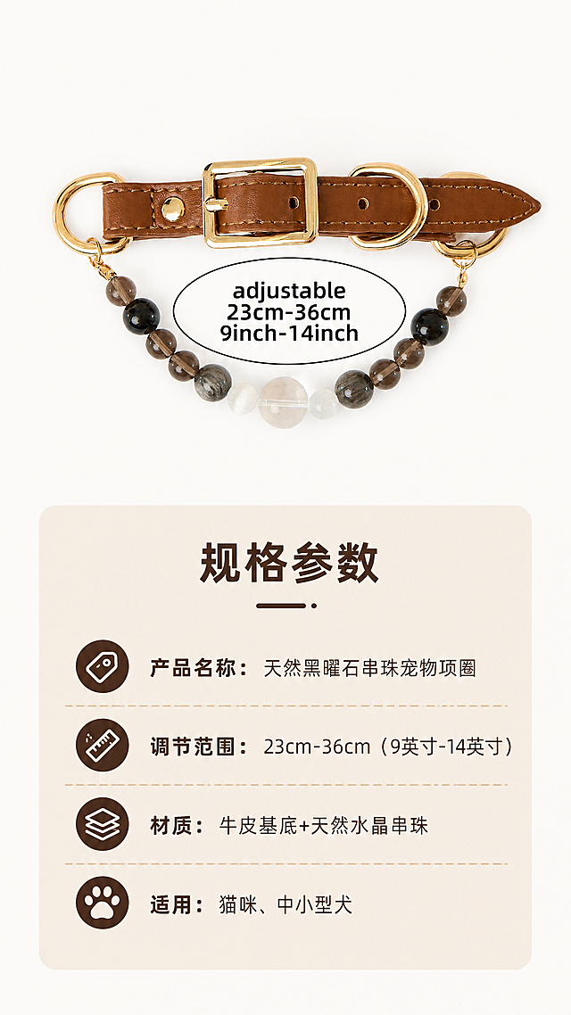 [第6屏] 规格参数说明-可调节尺寸展示。本屏使用【图2】产品图作为参考，保留产品整体外观和标注文字。
[氛围/风格] 简约清晰信息展示风，干净背景突出参数信息。
[元素布局] 天然黑曜石串珠宠物项圈整体放置于画面上半部分，占据画面40%区域，保持产品结构和颜色与原图一致；下半部分为规格参数信息区域，卡片式排版，干净整齐。
[光影质感] 均匀柔光，产品和文字都清晰明亮，没有过暗过曝区域。
[配色色系] 全局底色：#FAFAF8（米白）；主体配色：产品原有配色+浅棕信息卡片；文字深棕。
[视角构图] 上下构图，上产品下信息，版式平衡，适合信息阅读。
[文字版式] 上方产品区域标注保留原图可调节尺寸文字，下方信息卡列出：
产品名称：天然黑曜石串珠宠物项圈
调节范围：23cm-36cm（9英寸-14英寸）
材质：牛皮基底+天然水晶串珠
适用：猫咪、中小型犬
文字排版整齐，分条清晰，标题加粗，正文清晰，适合手机阅读。
[比例分辨率] 9:16竖版比例，4K分辨率，文字清晰可辨，超高清。
[负向提示词] 产品变形，结构错乱，文字模糊，排版拥挤，水印，颜色偏差。