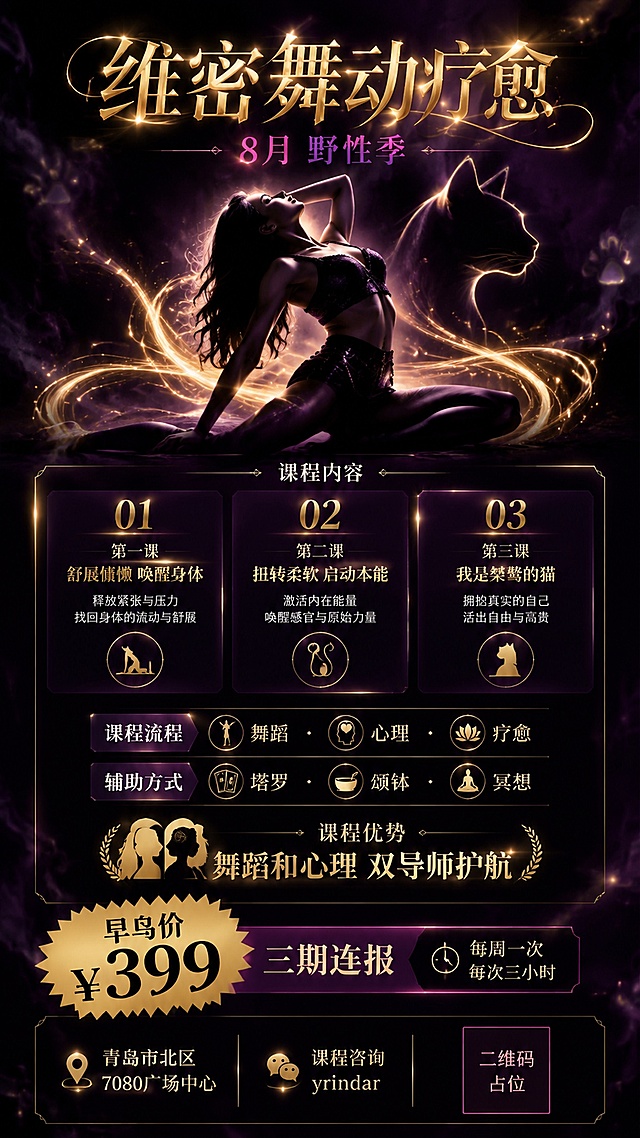 一张竖版课程招生海报，主题为维密舞动疗愈，风格神秘野性，像猫一样的女人气质。深紫黑色渐变背景，弥漫着神秘的烟雾与金色光斑，暗调魅惑氛围。画面中央偏上是一位身姿曼妙的女性剪影，姿态慵懒舒展，如同猫一样优雅，身体周围环绕着金色的流动光带与猫的抽象轮廓线条。顶部大标题文字："维密舞动疗愈"，字体优雅华丽，金色渐变发光效果。副标题文字："8月 野性季"，稍小字号，紫红色调。中部是课程内容信息卡片区，半透明深色玻璃质感卡片，分三个课程模块：第一课"舒展慵懒 唤醒身体"，第二课"扭转柔软 启动本能"，第三课"我是桀骜的猫"，每个模块前有金色编号01/02/03。卡片下方是课程流程标签："舞蹈 · 心理 · 疗愈"，以及辅助方式标签："塔罗 · 颂钵 · 冥想"。再下方是课程优势："舞蹈和心理 双导师护航"，配双导师图标。中下部是价格区，醒目的金色爆炸贴样式写着"早鸟价 ¥399"，下方小字"三期连报"，旁边标注"每周一次 每次三小时"。底部区域左侧是地址信息："青岛市北区 7080广场中心"，中间是课程咨询："yrindar"，右侧是二维码占位符（纯色方块，中央标注"二维码占位"文字）。整体配色：深紫黑为主背景，金色为点缀高亮，暗紫红为辅色，充满神秘野性的魅惑感。版式精美，层次分明，文字清晰可读。画面中所有信息区域、课程模块卡片、价格区必须填充完整合理的内容，不得出现空白框或空列表项。画面中所有数字必须精确渲染，不得错位、遗漏或编造。