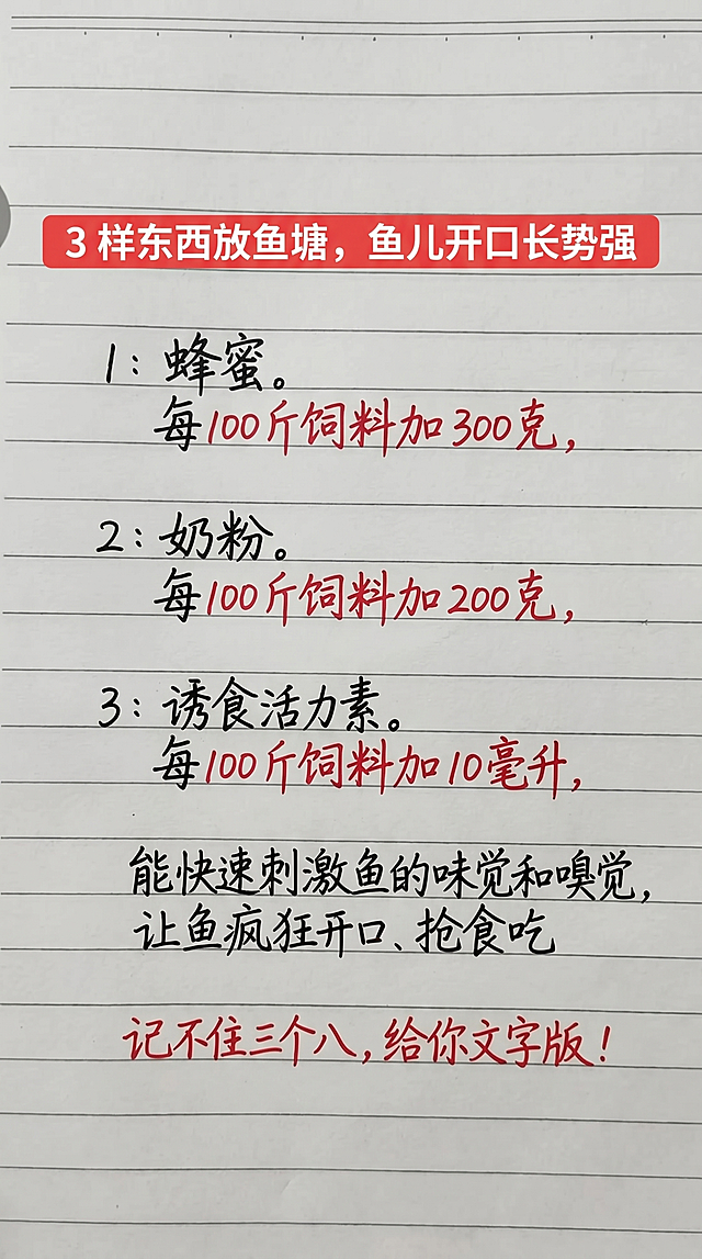 参照原图片的字体和颜色风格，保持排版布局结构，将原图片内容替换为以下文字一字不差：红色标题栏"3 样东西放鱼塘，鱼儿开口长势强"，正文内容：
1：蜂蜜。
每 100 斤饲料加 300 克，
2：奶粉。
每 100 斤饲料加 200 克，
3：诱食活力素。
每 100 斤饲料加 10 毫升，
能快速刺激鱼的味觉和嗅觉，
让鱼疯狂开口、抢食吃
记不住三个八，给你文字版！参照图片，标题为红色背景白色字体，标题内容黑色红色手写字体和原图片保持一致的配色风格，背景是横格笔记本纸张。