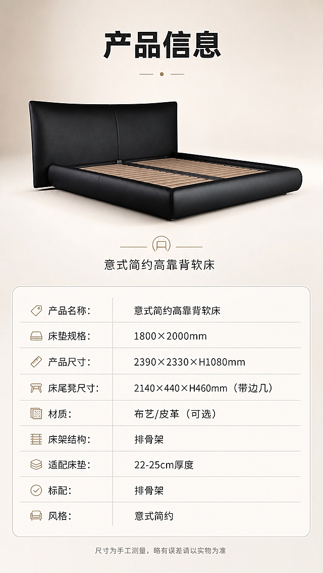 [商品] 使用【图1】黑色意式高靠背软包床；保留整体结构、比例和颜色；商品处理：保持床原貌清晰，用于产品展示，不改变版型和结构。
[画面] 目标：规格参数页，收口全部产品信息。上下分区构图，上半部分产品等轴测/正侧视展示，下半部分参数表格。产品占上半部分约50%，居中展示。背景：纯净浅米色渐变背景，简洁干净。参数表用细线分隔，清晰易读。
[视觉] 套系策略：风格=意式极简高级商业摄影；标题字=现代无衬线粗体（思源黑体Heavy）；正文字=简洁无衬线体（思源黑体Regular）；主色=暖白+高级黑；背景延展=基于暖白做深浅层级、同色渐变和细腻哑光墙面/织物质感；强调色=香槟金，仅用于小面积图标、引线、标签和金属装饰；标题色=炭黑色；正文色=中暖灰；组件=细线圆角信息卡、细引线、极简icon；光影=均匀布光，产品清晰，表格文字清晰可读。
[文字] 顶部标题「产品信息」（4字）。上半部分产品图下方标注：「意式简约高靠背软床」。下半部分参数表，左列参数名，右列参数值：
- 产品名称：意式简约高靠背软床
- 床垫规格：1800×2000mm
- 产品尺寸：2390×2330×H1080mm
- 床尾凳尺寸：2140×440×H460mm（带边几）
- 材质：布艺/皮革（可选）
- 床架结构：排骨架
- 适配床垫：22-25cm厚度
- 标配：排骨架
- 风格：意式简约
底部小字：「尺寸为手工测量，略有误差请以实物为准」。
[规格] 图片比例9:16竖版，4K分辨率，高质量。避免变形、错字、文字过小、冷蓝背景、参数错误、极限词。