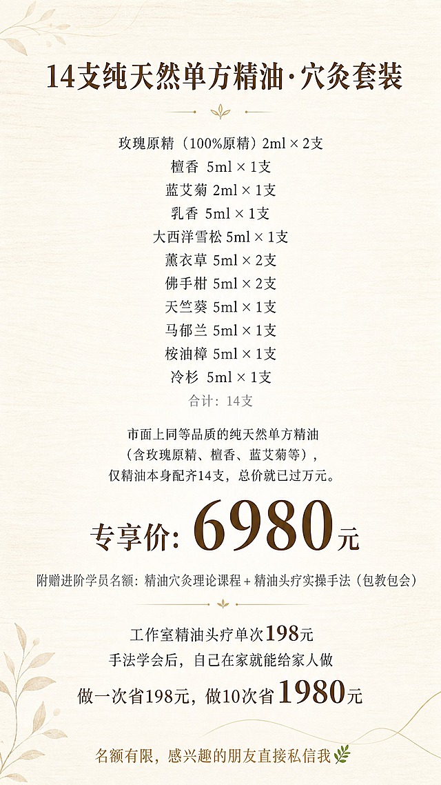 一张竖版9:16手机海报，现代简约日式原木风格，温暖治愈，米白色纯净底色，大面积留白，光线柔和，像一份安静的产品说明邀请函，温暖而不商业。无二维码。

背景：米白色纯净底色，带有极淡的浅木色纹理或和纸肌理，隐约可见细腻质感，整体干净通透。可有极淡的淡金色细线或极简植物叶片剪影做点缀，不抢文字注意力。

所有文字居中对齐为主，排版精致，四周留足安全边距。

顶部标题区：
主标题「14支纯天然单方精油·穴灸套装」，思源宋体，深棕褐色#5D4E37，字重加粗，字号偏大，顶部居中。

留出留白后，精油明细区（居中排列，字体清晰，行距适当，不拥挤）：
「玫瑰原精（100%原精）2ml × 2支」，深灰色，思源宋体，字号适中
「檀香 5ml × 1支」，深灰色，思源宋体，字号适中
「蓝艾菊 2ml × 1支」，深灰色，思源宋体，字号适中
「乳香 5ml × 1支」，深灰色，思源宋体，字号适中
「大西洋雪松 5ml × 1支」，深灰色，思源宋体，字号适中
「薰衣草 5ml × 2支」，深灰色，思源宋体，字号适中
「佛手柑 5ml × 2支」，深灰色，思源宋体，字号适中
「天竺葵 5ml × 1支」，深灰色，思源宋体，字号适中
「马郁兰 5ml × 1支」，深灰色，思源宋体，字号适中
「桉油樟 5ml × 1支」，深灰色，思源宋体，字号适中
「冷杉 5ml × 1支」，深灰色，思源宋体，字号适中
下方「合计：14支」，浅灰色，思源宋体，小字号。

留出间距后，市场参考模块：
「市面上同等品质的纯天然单方精油（含玫瑰原精、檀香、蓝艾菊等），仅精油本身配齐14支，总价就已过万元。」居中对齐，深灰色，思源宋体，字号适中。

留出间距后，价格区域（重点突出，视觉重心）：
「专享价：6980元」，深棕褐色#5D4E37，思源宋体，字号加大加粗，单独居中突出，作为整张海报的视觉重心。数字6980放大更明显。

留出间距后，附赠模块：
「附赠进阶学员名额：精油穴灸理论课程 + 精油头疗实操手法（包教包会）」，浅灰色，思源宋体，字号适中。

留出间距后，价值对比模块：
三行居中排列：
「工作室精油头疗单次198元」，深灰色，思源宋体，字号适中，数字198略突出
「手法学会后，自己在家就能给家人做」，深灰色，思源宋体，字号适中
「做一次省198元，做10次省1980元」，深棕褐色#5D4E37，思源宋体，字号适中略大，数字1980放大加粗突出

底部信息：
「名额有限，感兴趣的朋友直接私信我🌿」作为收尾，淡金色或深棕褐色，思源宋体，字号适中，温暖感。

整体配色：米白底色 + 浅木色质感 + 淡金色点缀 + 深棕褐色#5D4E37标题和重点 + 深灰色正文 + 浅灰色小字。

禁用大红大绿、禁用夸张特效字、禁用促销标签、无边框、无二维码。

版式精美，高级留白，文字排版精致优雅，标题突出，明细清晰，价格醒目，日式侘寂美学，温暖治愈氛围。超高清画质，细腻纸本质感。

画面中必须完整呈现以下文字信息：
「14支纯天然单方精油·穴灸套装」
「玫瑰原精（100%原精）2ml × 2支」
「檀香 5ml × 1支」
「蓝艾菊 2ml × 1支」
「乳香 5ml × 1支」
「大西洋雪松 5ml × 1支」
「薰衣草 5ml × 2支」
「佛手柑 5ml × 2支」
「天竺葵 5ml × 1支」
「马郁兰 5ml × 1支」
「桉油樟 5ml × 1支」
「冷杉 5ml × 1支」
「合计：14支」
「市面上同等品质的纯天然单方精油（含玫瑰原精、檀香、蓝艾菊等），仅精油本身配齐14支，总价就已过万元。」
「专享价：6980元」
「附赠进阶学员名额：精油穴灸理论课程 + 精油头疗实操手法（包教包会）」
「工作室精油头疗单次198元」
「手法学会后，自己在家就能给家人做」
「做一次省198元，做10次省1980元」
「名额有限，感兴趣的朋友直接私信我🌿」

画面中所有数字必须精确渲染，不得出现错位、遗漏或编造的数字。

画面中所有信息区域必须填充完整合理的内容，不得出现空白框、空白占位、横线待填写区域，确保是完整可用的成品海报。
