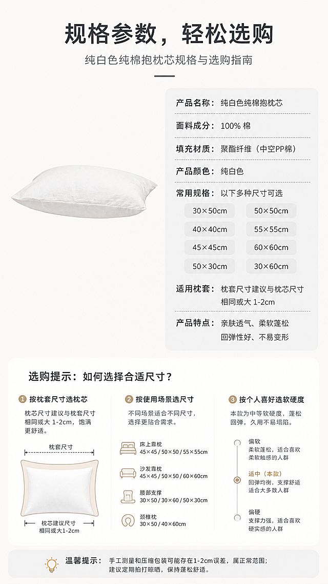 [第4屏] 规格参数页-纯白色纯棉抱枕芯规格与选购指南。本屏使用【图1】作为产品展示，保持抱枕的结构轮廓、颜色与输入产品图一致。
[氛围/风格] 清晰信息展示，简约干净，专业商务风。
[元素布局] 上半部分左侧放置抱枕产品图，占据40%宽度，右侧为规格信息卡，采用圆角浅灰色底。信息卡清晰列出常用尺寸规格、面料成分、填充材质、适用枕套尺寸等核心参数，排版整齐。下半部分补充选购提示，帮助用户快速选对尺寸。
[光影质感] 均匀柔和光线，产品清晰，文字锐利，整体干净无杂物。
[配色色系] 全局底色：#F8F8F8（米白）；产品白色，信息卡浅灰色，文字深灰色，视觉清晰明快。
[视角构图] 左图右文结构，产品清晰展示，信息排版整齐，符合移动端竖屏阅读习惯。
[文字版式] 顶部主标题「规格参数，轻松选购」居中，左侧产品图，右侧参数列表，每行一个参数，清晰对齐，文字大小适中，手机端清晰可读。
[比例分辨率] 9:16竖版比例，4K分辨率，文字清晰可辨，超高清。
[负向提示词] 抱枕变形，颜色偏差，水印，文字错乱，产品图模糊，背景杂乱，结构错误
