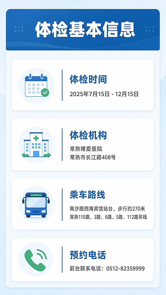 企业内部通知信息长图，体检基本信息详情页。产线员工福利体检通知。
正式简洁企业通知风格，信息清晰易读，扁平化设计，适合公司内部张贴与转发。
画面顶部为深蓝色标题栏，下方分四个信息模块纵向排列，每个模块左侧配对应简约图标。背景为浅蓝渐变底色，干净清爽。
平涂扁平化风格，白色信息卡片带轻微投影，整体明亮通透。
配色：浅蓝底色 #EAF3FB，深蓝主色 #1E6FB5，白色卡片 #FFFFFF，绿色点缀 #2FA875。
竖版构图，纵向流式布局，阅读动线自上而下。
顶部标题栏内白色粗体大字「体检基本信息」；四个白色圆角卡片依次排列：第一个配日历图标，标题「体检时间」深蓝色粗体，内容「2025年7月15日 - 12月15日」深灰色；第二个配医院建筑图标，标题「体检机构」深蓝色粗体，内容「常熟博爱医院」及地址「常熟市长江路408号」深灰色；第三个配公交车图标，标题「乘车路线」深蓝色粗体，内容「南沙路四海宾馆站台，步行约270米」及公交线路「常熟110路、3路、6路、5路、112路环线」深灰色；第四个配电话听筒图标，标题「预约电话」深蓝色粗体，内容「前台联系电话：0512-82359999」深灰色。
9:16竖版比例，4K分辨率，文字清晰可辨，高清画质。
负向：变形，水印，文字错乱，文字过小，颜色偏差，背景杂乱，人物肖像，二维码。