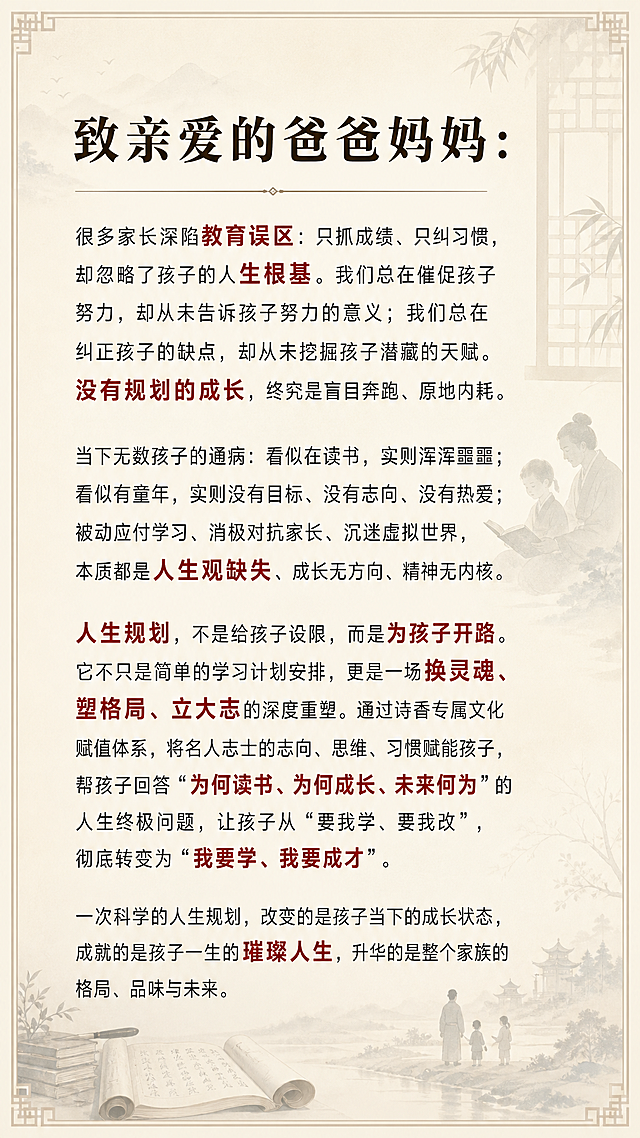 H5第三页致家长，古风书香水墨意境风格，整体庄重教育高级简约，背景为古风窗棂笔墨书香，亲子读书静坐研学意境，透明度80%，低饱和度，不遮挡文字，暖米书香底色，正文墨黑，核心关键词朱砂红，文字全文："致亲爱的爸爸妈妈：很多家长深陷教育误区：只抓成绩、只纠习惯，却忽略了孩子的人生根基。我们总在催促孩子努力，却从未告诉孩子努力的意义；我们总在纠正孩子的缺点，却从未挖掘孩子潜藏的天赋。没有规划的成长，终究是盲目奔跑、原地内耗。当下无数孩子的通病：看似在读书，实则浑浑噩噩；看似有童年，实则没有目标、没有志向、没有热爱；被动应付学习、消极对抗家长、沉迷虚拟世界，本质都是人生观缺失、成长无方向、精神无内核。人生规划，不是给孩子设限，而是为孩子开路。它不只是简单的学习计划安排，更是一场换灵魂、塑格局、立大志的深度重塑。通过诗香专属文化赋值体系，将名人志士的志向、思维、习惯赋能孩子，帮孩子回答“为何读书、为何成长、未来何为”的人生终极问题，让孩子从“要我学、要我改”，彻底转变为“我要学、我要成才”。一次科学的人生规划，改变的是孩子当下的成长状态，成就的是孩子一生的璀璨人生，升华的是整个家族的格局、品味与未来。"，字体要求：大标题方正小标宋/思源宋体32-36号，小标题思源宋体24-28号，正文微软雅黑/苹方18-20号，核心关键词朱砂红加粗，行间距1.5倍，干净高级