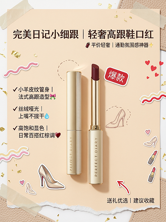制作完美日记小细跟轻奢高跟鞋口红美妆海报：
主标题："完美日记小细跟｜轻奢高跟鞋口红" 放在顶部加粗醒目，副标题靠右小字："💄平价轻奢｜通勤氛围感神器✨"，左侧竖向排列核心卖点：
✔小羊皮纹管身｜法式高跟造型🎀
✔丝绒哑光｜上嘴不拔干💧
✔高饱和显色｜日常百搭红棕调🍷
右下角加小字引导："送礼优选｜建议收藏"，旁边搭配红色箭头贴纸。
产品主体：开盖小细跟口红和闭合管身左右错落居中摆放，膏体复古红棕直面镜头；口红右上方斜贴圆角「爆款」异形小红贴纸，左下方贴迷你高跟鞋卡通贴纸。
背景：低饱和奶杏色哑光纯色底，角落增加浅米色柔焦皮革纹理点缀，边缘加不规则撕边白纸贴纸底纹。
色彩：主色香槟金+奶杏白，强调色膏体酒红，辅助色浅棕；贴纸点缀色：正红、浅粉、鎏金。
风格：轻奢温柔风+手账贴纸风，高级简约美妆种草，精致氛围感，混搭可爱小贴画弱化厚重感。
辅助装饰：细碎金箔点缀、细虚线装饰框、迷你高跟鞋简笔画、浅阴影光晕，新增爱心圆点小贴纸、波浪彩条贴纸、圆角爆炸贴、迷你口红手绘贴、半透明胶带贴边角。