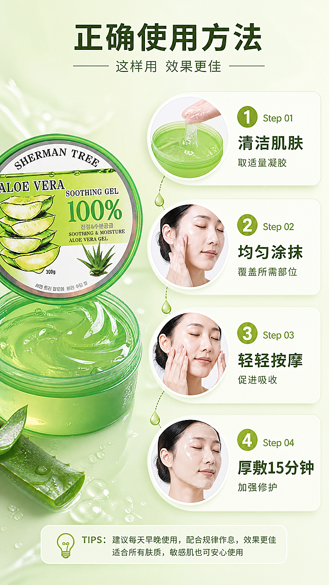 [商品] 使用【图1】SHERMAN TREE芦荟舒缓保湿凝胶；保留罐体外观，开盖状态展示凝胶质地。
[画面] 目标：使用方法步骤教学，提升使用体验。构图：竖向4步流程，从上到下依次排列；每步有圆形步骤编号+动作小图+简短说明；步骤1：清洁肌肤后，取适量芦荟胶；步骤2：均匀涂抹于面部或身体肌肤；步骤3：轻轻按摩至完全吸收；步骤4：可厚敷做睡眠面膜或晒后修护；左侧有开盖产品罐贯穿上下，右侧是步骤图文；背景为淡绿色渐变。
[视觉] 套系策略：风格=清新水润美妆商业摄影风；标题字=现代无衬线粗体；正文字=简洁无衬线体；主色=芦荟鲜绿色；背景延展=基于芦荟绿做深浅渐变、水光通透感、同色系层次；强调色=嫩黄绿色，仅用于小面积图标、引线和标签；标题色=深森林绿；正文色=中绿色；组件=圆角浅绿信息卡、细线水滴形引线；光影=左前侧柔光，产品表面有水光高光和通透感。
[文字] 顶部主标题"正确使用方法"，副标题"这样用 效果更佳"；4步编号说明："Step 01 清洁肌肤 取适量凝胶""Step 02 均匀涂抹 覆盖所需部位""Step 03 轻轻按摩 促进吸收""Step 04 厚敷15分钟 加强修护"；文字全部横向排版，步骤编号清晰。
[规格] 图片比例9:16竖版，4K，负向提示：避免变形、错字、文字过小、步骤不清晰、产品包装文字错乱。