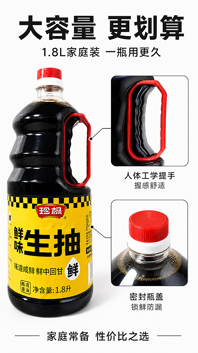 [第6张] 详情页包装细节-珍极鲜味生抽1.8L大容量与提手设计。本张使用【图1】作为商品主体。
[氛围/风格] 产品细节展示，干净简洁，商业摄影质感，实用感强。
[元素布局] 画面左侧为珍极生抽酱油瓶正面全貌，占比约50%，突出1.8L大瓶身；右侧上方为红色提手的特写，展示提手的弧度和握感；右侧下方为瓶盖密封口的细节特写；瓶身标签、颜色、结构与输入产品图完全一致；背景简洁，突出产品细节。
[光影质感] 柔和均匀布光，瓶身有清晰高光，提手和瓶盖细节清晰，整体干净明亮。
[配色色系] 全局底色 #FAFAFA（浅灰白）；主色产品本身的黄+红+棕；辅助色深灰文字。
[视角构图] 左主右辅布局，左侧正面全貌，右侧上下两个细节特写，阅读动线从整体到细节。
[文字版式] 版式为顶部大标题+左侧产品+右侧细节+引线标注。主标题「大容量 更划算」，副标题「1.8L家庭装 一瓶用更久」；右侧两个细节分别用引线标注「人体工学提手 握感舒适」「密封瓶盖 锁鲜防漏」；底部文字「家庭常备 性价比之选」；文字使用黑体，清晰易读。
[比例分辨率] 9:16 竖版比例，4K分辨率，文字清晰可辨，高清画质。
[负向提示词] 瓶身变形，缺件错件，颜色偏差，水印，文字错乱，产品图模糊，背景杂乱。