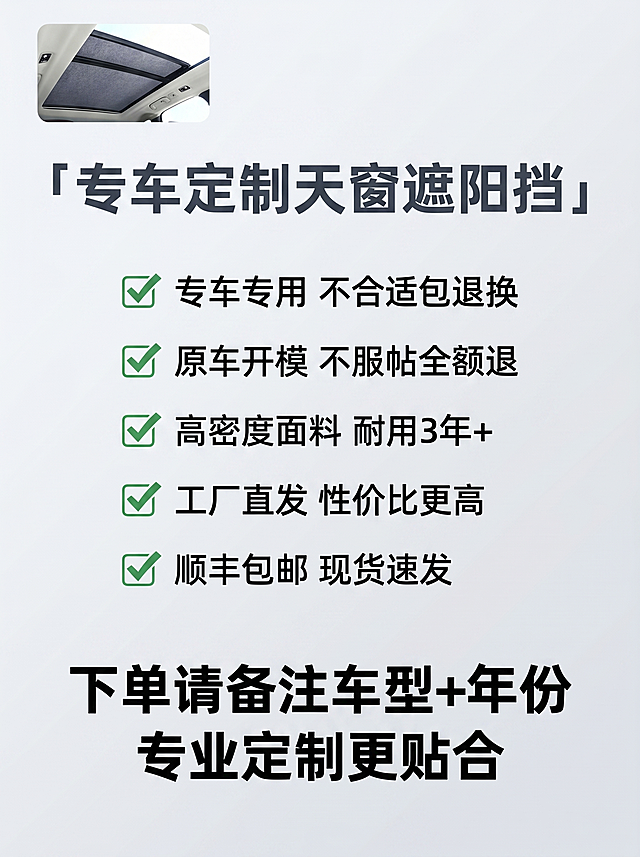 [主图-12] 售后保障收尾页
[氛围风格] 放心购买，打消决策顾虑
[画质] 简洁清晰，高端放心风格
[元素] 产品小图放左上角，右侧展示服务保障列表，整体排版简洁大气，背景干净，元素不拥挤。
[光影] 均匀明亮，清晰展示所有服务项，无阴影干扰。
[配色] 浅灰色渐变背景，深灰色文字，绿色对勾标注，清爽放心。
[视角构图] 居中对称排版，顶部产品名，中部保障要点，底部购买号召，结构完整。
[文字版式] 顶部大字主标题：「专车定制天窗遮阳挡」，中部五个保障要点带绿色对勾：✅ 专车专用 不合适包退换 ✅ 原车开模 不服帖全额退 ✅ 高密度面料 耐用3年+ ✅ 工厂直发 性价比更高 ✅ 顺丰包邮 现货速发；底部加粗号召：下单请备注车型+年份 专业定制更贴合。文字层级清晰，重点突出。
[比例分辨率] 3:4比例，2k分辨率，文字清晰可辨，超高清。
[负向提示词] 变形，水印，文字错乱，排版拥挤，保障信息不全