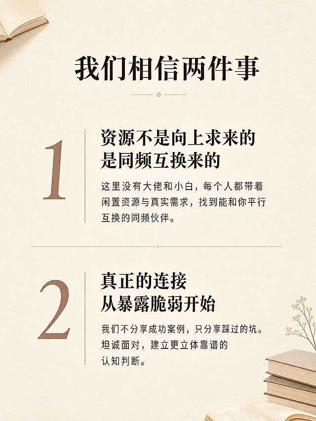 [第3屏] 活动理念-我们相信的两件事。
[氛围/风格] 文艺简约风，延续温暖雅致的书店氛围感，信息分层清晰。
[元素布局] 顶部标题，下方分上下两个模块分别阐述两个核心理念，每个模块左侧用大字号数字编号，右侧为正文内容，模块之间用细横线分隔，页面角落保留少量简约书本装饰，不遮挡主文案。
[光影质感] 整体光线均匀柔和，文字区域清晰明亮，无明暗对比过强区域，保证移动端阅读舒适。
[配色色系] 全局底色：#F5F1E9（米白浅棕）；文字配色：#3E2723（深棕主文字）+ #5D4037（浅棕辅助文字）；编号配色：#8D6E63（棕褐色）；延续整体配色方案。
[视角构图] 上下双模块排版，每个模块各占约40%高度，透气不拥挤，层级分明。
[文字版式] 顶部居中大标题“我们相信两件事”，字号为画面宽度6%。
第一模块：左侧大号数字编号“1”，右侧正文：主标题“资源不是向上求来的
是同频互换来的”，正文小字：这里没有大佬和小白，每个人都带着闲置资源与真实需求，找到能和你平行互换的同频伙伴。
第二模块：左侧大号数字编号“2”，右侧正文：主标题“真正的连接
从暴露脆弱开始”，正文小字：我们不分享成功案例，只分享踩过的坑。坦诚面对，建立更立体靠谱的认知判断。
文字层级清晰，主标题加粗突出，正文字号适中，移动端清晰可读。
[比例分辨率] 3:4竖版比例，2K分辨率，文字清晰可辨，超高清。
[负向提示词] 文字错乱，排版拥挤，线条遮挡文字，颜色偏差，水印，背景杂乱