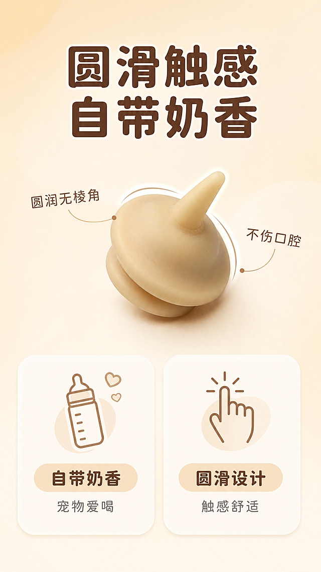 [详情图-3] 宠物硅胶奶嘴详情页，核心任务是展示圆滑设计+自带奶香的卖点，竖版9:16比例。
[统一基调] 淘宝/天猫详情页风格，整体干净明亮，温馨亲和；背景为浅米色渐变，搭配奶白色圆角卡片与浅棕色圆润图标，字体使用圆润饱满的圆体字，标题字色深棕色，辅助文字暖灰色，强调色奶杏色。
[画面] 竖版构图，上半部分中央放置1个宠物硅胶奶嘴产品特写大图，稍微倾斜角度展示奶嘴头的圆滑弧度，用两条弧形引线沿着奶嘴头边缘标注，突出圆滑无棱角的设计。下半部分左侧放一个圆角卡片展示奶香卖点，配一个小奶瓶图标；右侧放一个圆角卡片展示圆滑触感卖点，配一个手指触摸的图标。产品保持原图外观形状颜色比例完全一致。
[光影质感] 商业摄影柔光质感，产品特写细节清晰，硅胶表面温润光滑，边缘弧度自然，整体光线均匀明亮。
[配色] 主背景浅米色渐变，卡片奶白色，标题深棕色，辅助文字暖灰色，图标浅棕色，引线为浅棕色细线。
[文字版式] 顶部大标题：圆滑触感 自带奶香。上半部分引线标注：圆润无棱角 不伤口腔。下半部分左卡片：自带奶香 宠物爱喝；右卡片：圆滑设计 触感舒适。字体均为圆润圆体，主标题最大最粗，其余文字按层级缩小。
[输出要求] 比例9:16，高清竖版，产品清晰不变形，文字简洁明了。负向：变形、色差、模糊、文字过多、错字、水印、平台Logo。